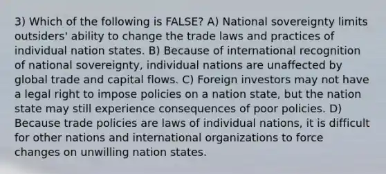 3) Which of the following is FALSE? A) National sovereignty limits outsiders' ability to change the trade laws and practices of individual nation states. B) Because of international recognition of national sovereignty, individual nations are unaffected by global trade and capital flows. C) Foreign investors may not have a legal right to impose policies on a nation state, but the nation state may still experience consequences of poor policies. D) Because trade policies are laws of individual nations, it is difficult for other nations and international organizations to force changes on unwilling nation states.