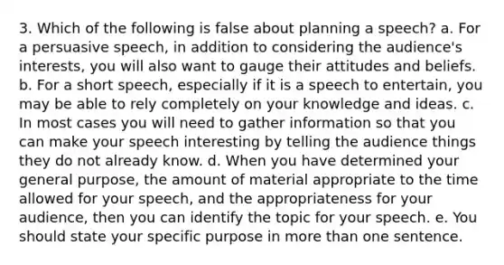 3. Which of the following is false about planning a speech? a. For a persuasive speech, in addition to considering the audience's interests, you will also want to gauge their attitudes and beliefs. b. For a short speech, especially if it is a speech to entertain, you may be able to rely completely on your knowledge and ideas. c. In most cases you will need to gather information so that you can make your speech interesting by telling the audience things they do not already know. d. When you have determined your general purpose, the amount of material appropriate to the time allowed for your speech, and the appropriateness for your audience, then you can identify the topic for your speech. e. You should state your specific purpose in more than one sentence.