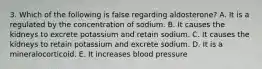 3. Which of the following is false regarding aldosterone? A. It is a regulated by the concentration of sodium. B. It causes the kidneys to excrete potassium and retain sodium. C. It causes the kidneys to retain potassium and excrete sodium. D. It is a mineralocorticoid. E. It increases blood pressure