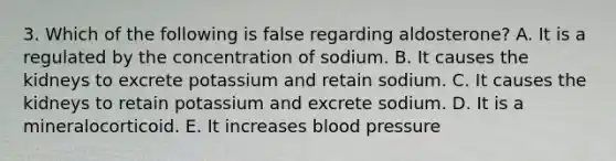 3. Which of the following is false regarding aldosterone? A. It is a regulated by the concentration of sodium. B. It causes the kidneys to excrete potassium and retain sodium. C. It causes the kidneys to retain potassium and excrete sodium. D. It is a mineralocorticoid. E. It increases blood pressure