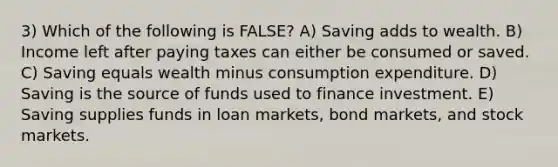 3) Which of the following is FALSE? A) Saving adds to wealth. B) Income left after paying taxes can either be consumed or saved. C) Saving equals wealth minus consumption expenditure. D) Saving is the source of funds used to finance investment. E) Saving supplies funds in loan markets, bond markets, and stock markets.