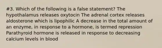 #3. Which of the following is a false statement? The hypothalamus releases oxytocin The adrenal cortex releases aldosterone which is lipophilic A decrease in the total amount of an enzyme, in response to a hormone, is termed repression Parathyroid hormone is released in response to decreasing calcium levels in blood