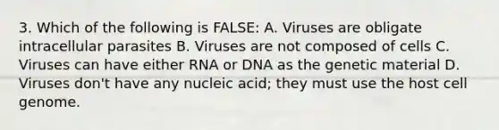 3. Which of the following is FALSE: A. Viruses are obligate intracellular parasites B. Viruses are not composed of cells C. Viruses can have either RNA or DNA as the genetic material D. Viruses don't have any nucleic acid; they must use the host cell genome.