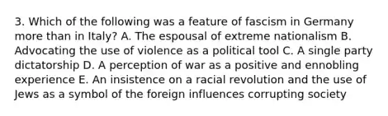 3. Which of the following was a feature of fascism in Germany more than in Italy? A. The espousal of extreme nationalism B. Advocating the use of violence as a political tool C. A single party dictatorship D. A perception of war as a positive and ennobling experience E. An insistence on a racial revolution and the use of Jews as a symbol of the foreign influences corrupting society