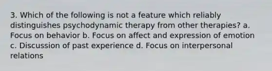 3. Which of the following is not a feature which reliably distinguishes psychodynamic therapy from other therapies? a. Focus on behavior b. Focus on affect and expression of emotion c. Discussion of past experience d. Focus on interpersonal relations