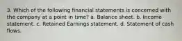 3. Which of the following financial statements is concerned with the company at a point in time? a. Balance sheet. b. Income statement. c. Retained Earnings statement. d. Statement of cash flows.