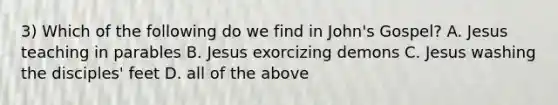 3) Which of the following do we find in John's Gospel? A. Jesus teaching in parables B. Jesus exorcizing demons C. Jesus washing the disciples' feet D. all of the above