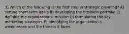 3) Which of the following is the first step in strategic planning? A) setting short-term goals B) developing the business portfolio C) defining the organizational mission D) formulating the key marketing strategies E) identifying the organization's weaknesses and the threats it faces