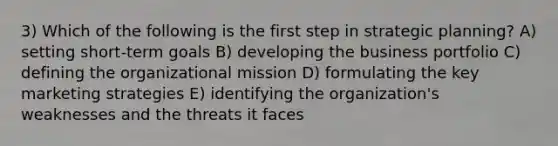 3) Which of the following is the first step in strategic planning? A) setting short-term goals B) developing the business portfolio C) defining the organizational mission D) formulating the key marketing strategies E) identifying the organization's weaknesses and the threats it faces