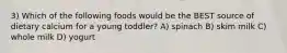 3) Which of the following foods would be the BEST source of dietary calcium for a young toddler? A) spinach B) skim milk C) whole milk D) yogurt