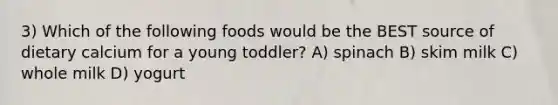 3) Which of the following foods would be the BEST source of dietary calcium for a young toddler? A) spinach B) skim milk C) whole milk D) yogurt