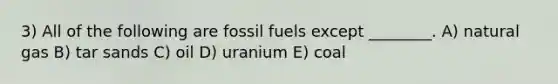 3) All of the following are fossil fuels except ________. A) natural gas B) tar sands C) oil D) uranium E) coal