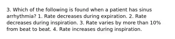 3. Which of the following is found when a patient has sinus arrhythmia? 1. Rate decreases during expiration. 2. Rate decreases during inspiration. 3. Rate varies by more than 10% from beat to beat. 4. Rate increases during inspiration.