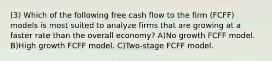 (3) Which of the following free cash flow to the firm (FCFF) models is most suited to analyze firms that are growing at a faster rate than the overall economy? A)No growth FCFF model. B)High growth FCFF model. C)Two-stage FCFF model.