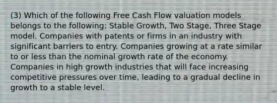 (3) Which of the following Free Cash Flow valuation models belongs to the following: Stable Growth, Two Stage, Three Stage model. Companies with patents or firms in an industry with significant barriers to entry. Companies growing at a rate similar to or <a href='https://www.questionai.com/knowledge/k7BtlYpAMX-less-than' class='anchor-knowledge'>less than</a> the nominal growth rate of the economy. Companies in high growth industries that will face increasing competitive pressures over time, leading to a gradual decline in growth to a stable level.