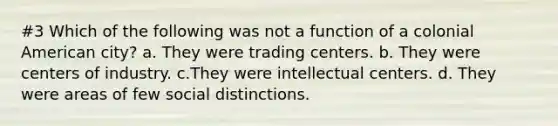 #3 Which of the following was not a function of a colonial American city? a. They were trading centers. b. They were centers of industry. c.They were intellectual centers. d. They were areas of few social distinctions.