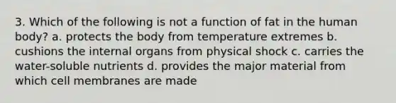 3. Which of the following is not a function of fat in the human body? a. protects the body from temperature extremes b. cushions the internal organs from physical shock c. carries the water-soluble nutrients d. provides the major material from which cell membranes are made