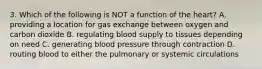 3. Which of the following is NOT a function of the heart? A. providing a location for gas exchange between oxygen and carbon dioxide B. regulating blood supply to tissues depending on need C. generating blood pressure through contraction D. routing blood to either the pulmonary or systemic circulations