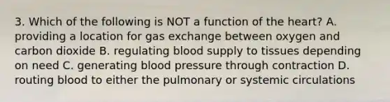 3. Which of the following is NOT a function of the heart? A. providing a location for gas exchange between oxygen and carbon dioxide B. regulating blood supply to tissues depending on need C. generating blood pressure through contraction D. routing blood to either the pulmonary or systemic circulations