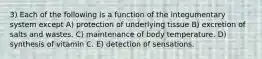 3) Each of the following is a function of the integumentary system except A) protection of underlying tissue B) excretion of salts and wastes. C) maintenance of body temperature. D) synthesis of vitamin C. E) detection of sensations.