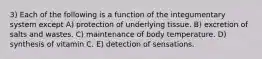 3) Each of the following is a function of the integumentary system except A) protection of underlying tissue. B) excretion of salts and wastes. C) maintenance of body temperature. D) synthesis of vitamin C. E) detection of sensations.