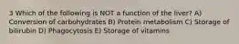 3 Which of the following is NOT a function of the liver? A) Conversion of carbohydrates B) Protein metabolism C) Storage of bilirubin D) Phagocytosis E) Storage of vitamins