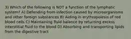 3) Which of the following is NOT a function of the lymphatic system? A) Defending from infection caused by microorganisms and other foreign substances B) Aiding in erythropoiesis of red blood cells C) Maintaining fluid balance by returning excess interstitial fluid to the blood D) Absorbing and transporting lipids from the digestive tract