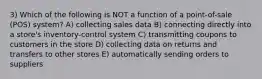 3) Which of the following is NOT a function of a point-of-sale (POS) system? A) collecting sales data B) connecting directly into a store's inventory-control system C) transmitting coupons to customers in the store D) collecting data on returns and transfers to other stores E) automatically sending orders to suppliers