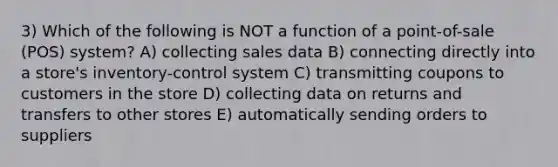 3) Which of the following is NOT a function of a point-of-sale (POS) system? A) collecting sales data B) connecting directly into a store's inventory-control system C) transmitting coupons to customers in the store D) collecting data on returns and transfers to other stores E) automatically sending orders to suppliers