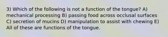 3) Which of the following is not a function of the tongue? A) mechanical processing B) passing food across occlusal surfaces C) secretion of mucins D) manipulation to assist with chewing E) All of these are functions of the tongue.