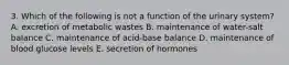 3. Which of the following is not a function of the urinary system? A. excretion of metabolic wastes B. maintenance of water-salt balance C. maintenance of acid-base balance D. maintenance of blood glucose levels E. secretion of hormones