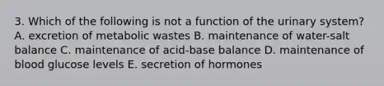 3. Which of the following is not a function of the urinary system? A. excretion of metabolic wastes B. maintenance of water-salt balance C. maintenance of acid-base balance D. maintenance of blood glucose levels E. secretion of hormones