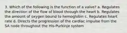 3. Which of the following is the function of a valve? a. Regulates the direction of the flow of blood through the heart b. Regulates the amount of oxygen bound to hemoglobin c. Regulates heart rate d. Directs the progression of the cardiac impulse from the SA node throughout the His-Purkinje system