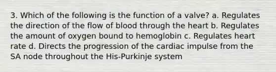 3. Which of the following is the function of a valve? a. Regulates the direction of the flow of blood through the heart b. Regulates the amount of oxygen bound to hemoglobin c. Regulates heart rate d. Directs the progression of the cardiac impulse from the SA node throughout the His-Purkinje system