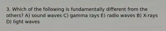 3. Which of the following is fundamentally different from the others? A) sound waves C) gamma rays E) radio waves B) X-rays D) light waves