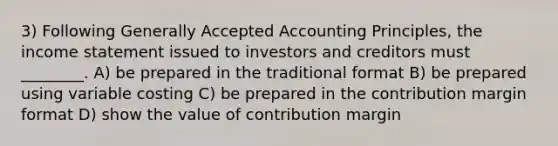 3) Following Generally Accepted Accounting Principles, the income statement issued to investors and creditors must ________. A) be prepared in the traditional format B) be prepared using variable costing C) be prepared in the contribution margin format D) show the value of contribution margin