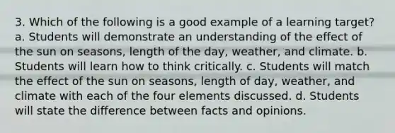 3. Which of the following is a good example of a learning target? a. Students will demonstrate an understanding of the effect of the sun on seasons, length of the day, weather, and climate. b. Students will learn how to think critically. c. Students will match the effect of the sun on seasons, length of day, weather, and climate with each of the four elements discussed. d. Students will state the difference between facts and opinions.