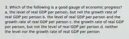 3. Which of the following is a good gauge of economic progress? a. the level of real GDP per person, but not the growth rate of real GDP per person b. the level of real GDP per person and the growth rate of real GDP per person c. the growth rate of real GDP per person, but not the level of real GDP per person d. neither the level nor the growth rate of real GDP per person