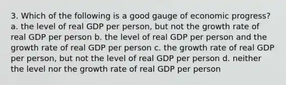 3. Which of the following is a good gauge of economic progress? a. the level of real GDP per person, but not the growth rate of real GDP per person b. the level of real GDP per person and the growth rate of real GDP per person c. the growth rate of real GDP per person, but not the level of real GDP per person d. neither the level nor the growth rate of real GDP per person