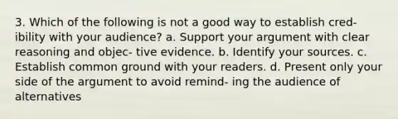 3. Which of the following is not a good way to establish cred- ibility with your audience? a. Support your argument with clear reasoning and objec- tive evidence. b. Identify your sources. c. Establish common ground with your readers. d. Present only your side of the argument to avoid remind- ing the audience of alternatives