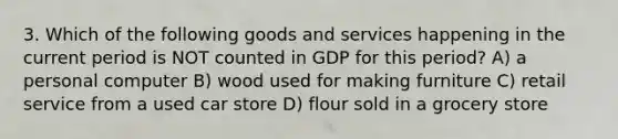 3. Which of the following goods and services happening in the current period is NOT counted in GDP for this period? A) a personal computer B) wood used for making furniture C) retail service from a used car store D) flour sold in a grocery store