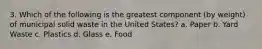 3. Which of the following is the greatest component (by weight) of municipal solid waste in the United States? a. Paper b. Yard Waste c. Plastics d. Glass e. Food