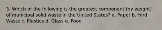 3. Which of the following is the greatest component (by weight) of municipal solid waste in the United States? a. Paper b. Yard Waste c. Plastics d. Glass e. Food