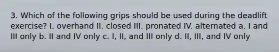 3. Which of the following grips should be used during the deadlift exercise? I. overhand II. closed III. pronated IV. alternated a. I and III only b. II and IV only c. I, II, and III only d. II, III, and IV only