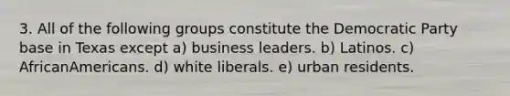 3. All of the following groups constitute the Democratic Party base in Texas except a) business leaders. b) Latinos. c) AfricanAmericans. d) white liberals. e) urban residents.