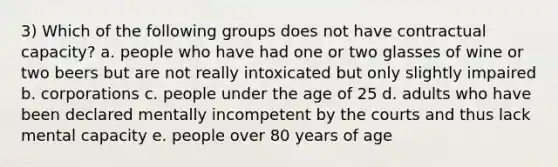 3) Which of the following groups does not have contractual capacity? a. people who have had one or two glasses of wine or two beers but are not really intoxicated but only slightly impaired b. corporations c. people under the age of 25 d. adults who have been declared mentally incompetent by the courts and thus lack mental capacity e. people over 80 years of age