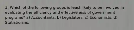 3. Which of the following groups is least likely to be involved in evaluating the efficiency and effectiveness of government programs? a) Accountants. b) Legislators. c) Economists. d) Statisticians.