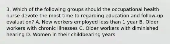 3. Which of the following groups should the occupational health nurse devote the most time to regarding education and follow-up evaluation? A. New workers employed less than 1 year B. Older workers with chronic illnesses C. Older workers with diminished hearing D. Women in their childbearing years