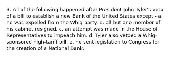 3. All of the following happened after President John Tyler's veto of a bill to establish a new Bank of the United States except - a. he was expelled from the Whig party. b. all but one member of his cabinet resigned. c. an attempt was made in the House of Representatives to impeach him. d. Tyler also vetoed a Whig-sponsored high-tariff bill. e. he sent legislation to Congress for the creation of a National Bank.