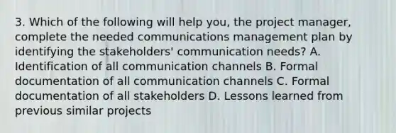 3. Which of the following will help you, the project manager, complete the needed communications management plan by identifying the stakeholders' communication needs? A. Identification of all communication channels B. Formal documentation of all communication channels C. Formal documentation of all stakeholders D. Lessons learned from previous similar projects